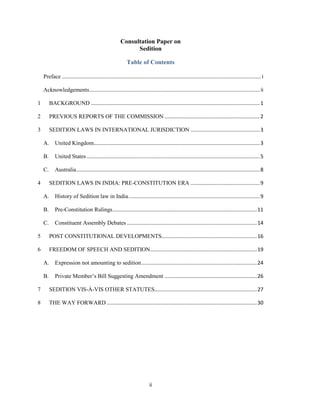 ii
Consultation Paper on
Sedition
Table of Contents
Preface ..........................................................................................................................................i
Acknowledgements...................................................................................................................... ii
1 BACKGROUND .....................................................................................................................1
2 PREVIOUS REPORTS OF THE COMMISSION ..................................................................2
3 SEDITION LAWS IN INTERNATIONAL JURISDICTION ................................................3
A. United Kingdom...................................................................................................................3
B. United States........................................................................................................................5
C. Australia...............................................................................................................................8
4 SEDITION LAWS IN INDIA: PRE-CONSTITUTION ERA ................................................9
A. History of Sedition law in India...........................................................................................9
B. Pre-Constitution Rulings....................................................................................................11
C. Constituent Assembly Debates ..........................................................................................14
5 POST CONSTITUTIONAL DEVELOPMENTS..................................................................16
6 FREEDOM OF SPEECH AND SEDITION..........................................................................19
A. Expression not amounting to sedition................................................................................24
B. Private Member‘s Bill Suggesting Amendment ................................................................26
7 SEDITION VIS-À-VIS OTHER STATUTES.......................................................................27
8 THE WAY FORWARD ........................................................................................................30
 