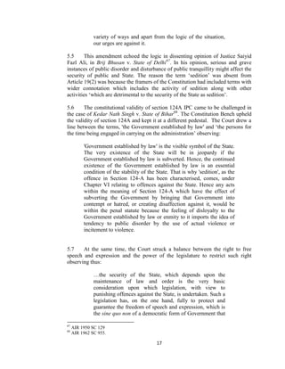 17
variety of ways and apart from the logic of the situation,
our urges are against it.
5.5 This amendment echoed the logic in dissenting opinion of Justice Saiyid
Fazl Ali, in Brij Bhusan v. State of Delhi67
. In his opinion, serious and grave
instances of public disorder and disturbance of public tranquillity might affect the
security of public and State. The reason the term ‗sedition‘ was absent from
Article 19(2) was because the framers of the Constitution had included terms with
wider connotation which includes the activity of sedition along with other
activities ‗which are detrimental to the security of the State as sedition‘.
5.6 The constitutional validity of section 124A IPC came to be challenged in
the case of Kedar Nath Singh v. State of Bihar68
. The Constitution Bench upheld
the validity of section 124A and kept it at a different pedestal. The Court drew a
line between the terms, 'the Government established by law' and ‗the persons for
the time being engaged in carrying on the administration‘ observing:
'Government established by law' is the visible symbol of the State.
The very existence of the State will be in jeopardy if the
Government established by law is subverted. Hence, the continued
existence of the Government established by law is an essential
condition of the stability of the State. That is why 'sedition', as the
offence in Section 124-A has been characterised, comes, under
Chapter VI relating to offences against the State. Hence any acts
within the meaning of Section 124-A which have the effect of
subverting the Government by bringing that Government into
contempt or hatred, or creating disaffection against it, would be
within the penal statute because the feeling of disloyalty to the
Government established by law or enmity to it imports the idea of
tendency to public disorder by the use of actual violence or
incitement to violence.
5.7 At the same time, the Court struck a balance between the right to free
speech and expression and the power of the legislature to restrict such right
observing thus:
…the security of the State, which depends upon the
maintenance of law and order is the very basic
consideration upon which legislation, with view to
punishing offences against the State, is undertaken. Such a
legislation has, on the one hand, fully to protect and
guarantee the freedom of speech and expression, which is
the sine quo non of a democratic form of Government that
67
AIR 1950 SC 129
68
AIR 1962 SC 955.
 
