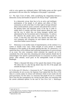 20
wish to voice against any celebrated culture. Mill further points out that a good
government is the one where the ‗intelligence of the people‘ is promoted.
6.2 The Apex Court of India, while crystallising the relationship between a
democratic society and freedom of speech In Re Harijai Singh76
opined that
In a democratic set-up, there has to be an active and intelligent
participation of the people in all spheres and affairs of their
community as well as the State. It is their right to be kept informed
about current political, social, economic and cultural life as well as
the burning topics and important issues of the day in order to
enable them to consider and form broad opinion about the same
and the way in which they are being managed, tackled and
administered by the Government and its functionaries. To achieve
this objective the people need a clear and truthful account of
events, so that they may form their own opinion and offer their
own comments and viewpoints on such matters and issues and
select their further course of action.
6.3 Democracy is not another name of majoritarianism, on the contrary it is a
system to include every voice, where thought of every person is counted,
irrespective of the number of the people backing that idea. In a democracy, it is
natural that there will be different and conflicting interpretation of a given account
of an event. Not only viewpoints which constitute the majority are to be
considered, but at the same time, dissenting and critical opinions should also be
acknowledged. Free speech is protected because it is necessary to achieve some
greater, often ultimate, social good. In the unforgettable words of Charles
Bradlaugh:
―Better a thousand fold abuse of free speech than denial of free speech.
The abuse dies in a day but the denial slays the life of the people and
entombs the hopes of the race.‖77
6.4 In the case of S. Khusboo v. Kanniamal & Anr.78
, observing that the morality
and criminality do not co-exist, the Supreme Court opined that free flow of the
ideas in a society makes its citizen well informed, which in turn results into the
good governance. For the same, it is necessary that people be not in a constant
fear to face the dire consequences for voicing out their ideas, not consisting with
the current celebrated opinion. In the case of Tata Press Ltd. v. Mahanagar
76
AIR 1997 SC 73
77
Jewish Supremacism, Freedom of Speech and My Book Jewish Supermacism , available at
http://davidduke.com/freedom-of-speech/
78
AIR 2010 SC 3196
 
