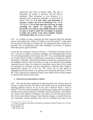 24
expression] most basic of human rights. The first is
discussion, the second is advocacy, and the third is
incitement. Mere discussion or even advocacy of a
particular cause howsoever unpopular is at the heart of
Article 19(1) (a). It is only when such discussion or
advocacy reaches the level of incitement that Article
19(2) kicks in. It is at this stage that a law may be made
curtailing the speech or expression that leads
inexorably to or tends to cause public disorder or tends
to cause or tends to affect the sovereignty & integrity
of India, the security of the State, friendly relations
with foreign States, etc. (emphasis added)
6.18 In a number of cases, scepticism has been expressed about the potential
misuse of the sedition law. Justice A P Shah, in one of his articles95
, warns about
the very basis for the logic of a sedition law. He compares the idea of sedition to a
parochial view of nationalism which often endangers the diversity of opinions
rather than protect against rebellion.
6.19 In the case of Ramesh Yashwant Prabhoo v. Prabhakar Kashinath Kunte &
Ors.96
, the use of religion in electoral campaigns was challenged under section
123 of the Representation of the People Act, 1951. It was contended that repeated
use of open threats to India‘s constitutional commitment to secularism could be
construed as ‗disloyalty‘ and the threat of public nuisance this would generate was
also palpable. However, the Court did not accept it and held that the candidate
expressed at best a ‗hope‘ for creation of a monolithic rashtra than, in fact, acting
on elimination of minorities and thus threatening to eliminate other religions.
Significantly, Section 123 of the Act, 1951 covers use of such speech in
campaigns and therefore there is no question of invoking the provisions of 124A
IPC. Thus, expression of a particular image of the country does not alone amount
to a threat to the security of the nation.
A. Expression not amounting to sedition
6.20 The court has been categorical in expressing that every criticism does not
amount to sedition and the real intent of the speech must be considered before
imputing seditious intent to an act. In the case of Balwant Singh v. State of
Punjab,97
the Court refused to penalise casual raising of slogans few times against
the State by two persons (Khalistan Zindabad, Raj Karega Khalsa, and Hinduan
Nun Punjab Chon Kadh Ke Chhadange, Hun Mauka Aya Hai Raj Kayam Karan
Da). It was reasoned that raising of some lonesome slogans, a couple of times by
two individuals, without anything more, did not constitute any threat to the
95
A P Shah, Free Speech, Nationalism and Sedition, Economic & Political Weekly, Vol. 52, Issue
No. 16, 22 Apr, 2017
96
AIR 1996 SC 1113
97
AIR 1995 SC 1785.
 