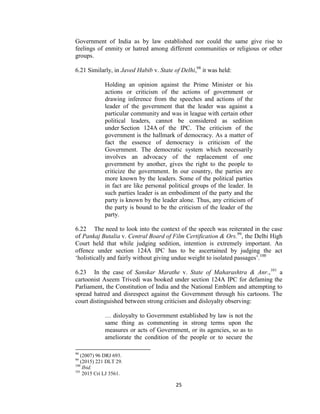 25
Government of India as by law established nor could the same give rise to
feelings of enmity or hatred among different communities or religious or other
groups.
6.21 Similarly, in Javed Habib v. State of Delhi,98
it was held:
Holding an opinion against the Prime Minister or his
actions or criticism of the actions of government or
drawing inference from the speeches and actions of the
leader of the government that the leader was against a
particular community and was in league with certain other
political leaders, cannot be considered as sedition
under Section 124A of the IPC. The criticism of the
government is the hallmark of democracy. As a matter of
fact the essence of democracy is criticism of the
Government. The democratic system which necessarily
involves an advocacy of the replacement of one
government by another, gives the right to the people to
criticize the government. In our country, the parties are
more known by the leaders. Some of the political parties
in fact are like personal political groups of the leader. In
such parties leader is an embodiment of the party and the
party is known by the leader alone. Thus, any criticism of
the party is bound to be the criticism of the leader of the
party.
6.22 The need to look into the context of the speech was reiterated in the case
of Pankaj Butalia v. Central Board of Film Certification & Ors.99
, the Delhi High
Court held that while judging sedition, intention is extremely important. An
offence under section 124A IPC has to be ascertained by judging the act
‗holistically and fairly without giving undue weight to isolated passages‘.100
6.23 In the case of Sanskar Marathe v. State of Maharashtra & Anr.,101
a
cartoonist Aseem Trivedi was booked under section 124A IPC for defaming the
Parliament, the Constitution of India and the National Emblem and attempting to
spread hatred and disrespect against the Government through his cartoons. The
court distinguished between strong criticism and disloyalty observing:
… disloyalty to Government established by law is not the
same thing as commenting in strong terms upon the
measures or acts of Government, or its agencies, so as to
ameliorate the condition of the people or to secure the
98
(2007) 96 DRJ 693.
99
(2015) 221 DLT 29.
100
Ibid.
101
2015 Cri LJ 3561.
 
