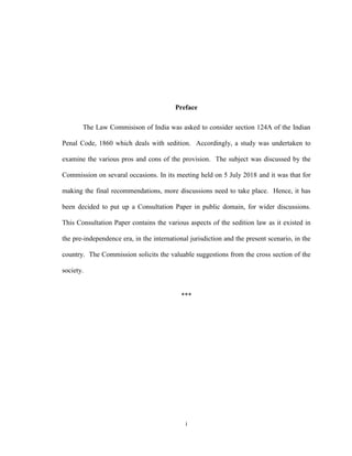 i
Preface
The Law Commisison of India was asked to consider section 124A of the Indian
Penal Code, 1860 which deals with sedition. Accordingly, a study was undertaken to
examine the various pros and cons of the provision. The subject was discussed by the
Commission on sevaral occasions. In its meeting held on 5 July 2018 and it was that for
making the final recommendations, more discussions need to take place. Hence, it has
been decided to put up a Consultation Paper in public domain, for wider discussions.
This Consultation Paper contains the various aspects of the sedition law as it existed in
the pre-independence era, in the international jurisdiction and the present scenario, in the
country. The Commission solicits the valuable suggestions from the cross section of the
society.
***
 
