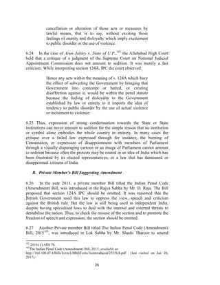 26
cancellation or alteration of those acts or measures by
lawful means, that is to say, without exciting those
feelings of enmity and disloyalty which imply excitement
to public disorder or the use of violence.
6.24 In the case of Arun Jaitley v. State of U.P.,102
the Allahabad High Court
held that a critique of a judgment of the Supreme Court on National Judicial
Appointment Commission does not amount to sedition. It was merely a fair
criticism. While interpreting section 124A, IPC the court observed:
Hence any acts within the meaning of s. 124A which have
the effect of subverting the Government by bringing that
Government into contempt or hatred, or creating
disaffection against it, would be within the penal statute
because the feeling of disloyalty to the Government
established by law or enmity to it imports the idea of
tendency to public disorder by the use of actual violence
or incitement to violence.
6.25 Thus, expression of strong condemnation towards the State or State
institutions can never amount to sedition for the simple reason that no institution
or symbol alone embodies the whole country in entirety. In many cases the
critique over a failed law expressed through for instance, the burning of
Constitution, or expression of disappointment with members of Parliament
through a visually disparaging cartoon or an image of Parliament cannot amount
to sedition because often the protests may be routed in an idea of India which has
been frustrated by its elected representatives, or a law that has demeaned or
disappointed citizens of India.
B. Private Member’s Bill Suggesting Amendment
6.26 In the year 2011, a private member Bill titled the Indian Penal Code
(Amendment) Bill, was introduced in the Rajya Sabha by Mr. D. Raja. The Bill
proposed that section 124A IPC should be omitted. It was reasoned that the
British Government used this law to oppress the view, speech and criticism
against the British rule. But the law is still being used in independent India,
despite having specialised laws to deal with the internal and external threats to
destabilise the nation. Thus, to check the misuse of the section and to promote the
freedom of speech and expression, the section should be omitted.
6.27 Another Private member Bill titled The Indian Penal Code (Amendment)
Bill, 2015103
, was introduced in Lok Sabha by Mr. Shashi Tharoor to amend
102
2016 (1) ADJ 76.
103
The Indian Penal Code (Amendment) Bill, 2015, available at:
http://164.100.47.4/BillsTexts/LSBillTexts/Asintroduced/2535LS.pdf (last visited on Jan 20,
2017).
 