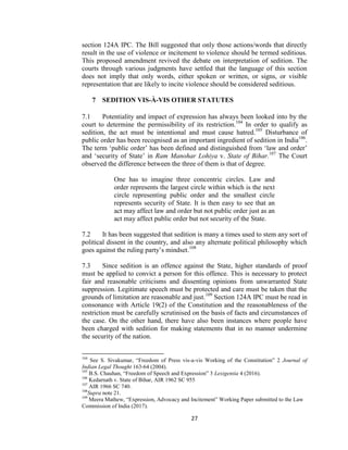 27
section 124A IPC. The Bill suggested that only those actions/words that directly
result in the use of violence or incitement to violence should be termed seditious.
This proposed amendment revived the debate on interpretation of sedition. The
courts through various judgments have settled that the language of this section
does not imply that only words, either spoken or written, or signs, or visible
representation that are likely to incite violence should be considered seditious.
7 SEDITION VIS-À-VIS OTHER STATUTES
7.1 Potentiality and impact of expression has always been looked into by the
court to determine the permissibility of its restriction.104
In order to qualify as
sedition, the act must be intentional and must cause hatred.105
Disturbance of
public order has been recognised as an important ingredient of sedition in India106
.
The term ‗public order‘ has been defined and distinguished from ‗law and order‘
and ‗security of State‘ in Ram Manohar Lohiya v. State of Bihar.107
The Court
observed the difference between the three of them is that of degree.
One has to imagine three concentric circles. Law and
order represents the largest circle within which is the next
circle representing public order and the smallest circle
represents security of State. It is then easy to see that an
act may affect law and order but not public order just as an
act may affect public order but not security of the State.
7.2 It has been suggested that sedition is many a times used to stem any sort of
political dissent in the country, and also any alternate political philosophy which
goes against the ruling party‘s mindset.108
7.3 Since sedition is an offence against the State, higher standards of proof
must be applied to convict a person for this offence. This is necessary to protect
fair and reasonable criticisms and dissenting opinions from unwarranted State
suppression. Legitimate speech must be protected and care must be taken that the
grounds of limitation are reasonable and just.109
Section 124A IPC must be read in
consonance with Article 19(2) of the Constitution and the reasonableness of the
restriction must be carefully scrutinised on the basis of facts and circumstances of
the case. On the other hand, there have also been instances where people have
been charged with sedition for making statements that in no manner undermine
the security of the nation.
104
See S. Sivakumar, ―Freedom of Press vis-a-vis Working of the Constitution‖ 2 Journal of
Indian Legal Thought 163-64 (2004).
105
B.S. Chauhan, ―Freedom of Speech and Expression‖ 3 Lexigentia 4 (2016).
106
Kedarnath v. State of Bihar, AIR 1962 SC 955
107
AIR 1966 SC 740.
108
Supra note 21.
109
Meera Mathew, ―Expression, Advocacy and Incitement‖ Working Paper submitted to the Law
Commission of India (2017).
 