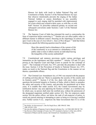 29
Honour Act deals with insult to Indian National Flag and
Constitution of India. Section 3 of the National Honour Act says
that whoever intentionally prevents the singing of the Indian
National Anthem or causes disturbance to any assembly
engaged in such singing shall be punished with imprisonment
for a term which may extend to three years, or with fine, or with
both". Section 3A prescribes enhanced penalty on second and
subsequent convictions under Sections 2 and 3 of the National
Honour Act.
7.8 The Supreme Court of India has reiterated the need to contextualise the
form of expression before restricting it.114
Similar acts can affect public order in
different manner in different context. Stressing on the importance of context, the
apex Court in the case of Arun Ghosh v. State of West Bengal,115
held that before
limiting any speech the following question must be asked:
Does [the speech] lead to disturbance of the current of life
of the community so as to amount to a disturbance of the
public order or does it affects merely an individual leaving
the tranquillity of the society undisturbed?
7.9 Constitutional and statutory provisions confer various privileges and
immunities on the legislatures and their members116
. Articles 129 and 215 give
powers to the Supreme Court and High Courts to punish for the contempt of
court117
. The Contempt of Courts Act, 1971, provides the procedure to deal with
the issue. Section 2 of the Prevention of Insults to National Honour Act, 1971,
makes an insult to the National flag and the Constitution in the manner set out
therein, a punishable offence.
7.10 The Criminal Law Amendment Act, of 1961 was enacted with the purpose
of curbing activities that are ―likely to jeopardise the security of the country and
its frontiers point‖118
. Section 2 of the Act, deals with cases where someone
questions the territorial integrity or frontiers of India, which is likely to prejudice
the safety and security of the country, and provides for punishment up to three
years. It is notable that under section 3(1), the Central Government may by
notification declare ‗any area adjoining the frontiers of India‘, as a notified area.
In which case, no person shall enter the notified area, without the permission of
the designated magistrate notified under section 3(3). The Act empowers under
section 3(4) the police officer, not below the rank of sub-inspector of police, to
search any person entering or attempting to enter or being in or leaving a notified
area. Further section 4 (1), empowers the State Government that if it is of the
114
See Bobby Art International v. Om Pal Singh Hoon, AIR 1996 SC 1846.
115
AIR 1970 SC 1228.
116
See also the opinion of Supreme Court in Special reference No. 1 of 1964 AIR 1965 SC 745.
117
See Review of the Contempt of Courts Act, 1971 (Limited to Section 2 of the Act), (2018)
118
Statement of Objects and the reasons, the Criminal Law Amendment Act, 1961.
 