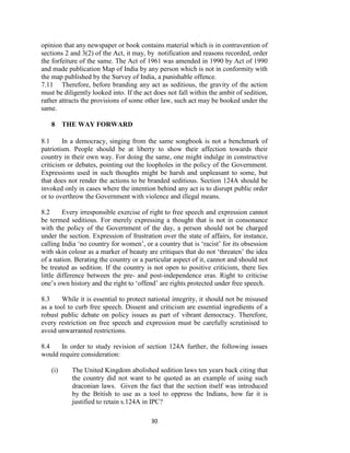 30
opinion that any newspaper or book contains material which is in contravention of
sections 2 and 3(2) of the Act, it may, by notification and reasons recorded, order
the forfeiture of the same. The Act of 1961 was amended in 1990 by Act of 1990
and made publication Map of India by any person which is not in conformity with
the map published by the Survey of India, a punishable offence.
7.11 Therefore, before branding any act as seditious, the gravity of the action
must be diligently looked into. If the act does not fall within the ambit of sedition,
rather attracts the provisions of some other law, such act may be booked under the
same.
8 THE WAY FORWARD
8.1 In a democracy, singing from the same songbook is not a benchmark of
patriotism. People should be at liberty to show their affection towards their
country in their own way. For doing the same, one might indulge in constructive
criticism or debates, pointing out the loopholes in the policy of the Government.
Expressions used in such thoughts might be harsh and unpleasant to some, but
that does not render the actions to be branded seditious. Section 124A should be
invoked only in cases where the intention behind any act is to disrupt public order
or to overthrow the Government with violence and illegal means.
8.2 Every irresponsible exercise of right to free speech and expression cannot
be termed seditious. For merely expressing a thought that is not in consonance
with the policy of the Government of the day, a person should not be charged
under the section. Expression of frustration over the state of affairs, for instance,
calling India ‗no country for women‘, or a country that is ‗racist‘ for its obsession
with skin colour as a marker of beauty are critiques that do not ‗threaten‘ the idea
of a nation. Berating the country or a particular aspect of it, cannot and should not
be treated as sedition. If the country is not open to positive criticism, there lies
little difference between the pre- and post-independence eras. Right to criticise
one‘s own history and the right to ‗offend‘ are rights protected under free speech.
8.3 While it is essential to protect national integrity, it should not be misused
as a tool to curb free speech. Dissent and criticism are essential ingredients of a
robust public debate on policy issues as part of vibrant democracy. Therefore,
every restriction on free speech and expression must be carefully scrutinised to
avoid unwarranted restrictions.
8.4 In order to study revision of section 124A further, the following issues
would require consideration:
(i) The United Kingdom abolished sedition laws ten years back citing that
the country did not want to be quoted as an example of using such
draconian laws. Given the fact that the section itself was introduced
by the British to use as a tool to oppress the Indians, how far it is
justified to retain s.124A in IPC?
 