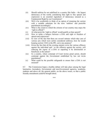 31
(ii) Should sedition be not redefined in a country like India – the largest
democracy of the world, considering that right to free speech and
expression is an essential ingredient of democracy ensured as a
Fundamental Right by our Constitution?
(iii) Will it be worthwhile to think of an option of renaming the section
with a suitable substitute for the term ‗sedition‘ and prescribe
punishment accordingly?
(iv) What is the extent to which the citizens of our country may enjoy the
‗right to offend‘?
(v) At what point the ‗right to offend‘ would qualify as hate speech?
(vi) How to strike a balance between s.124A and right to freedom of
speech and expression?
(vii) In view of the fact that there are several statutes which take care of
various acts which were earlier considered seditious, how far would
keeping section 124A in the IPC, serve any purpose?
(viii) Given the fact that all the existing statutes cover the various offences
against the individual and / or the offences against the society, will
reducing the rigour of s.124A or repealing it be detrimental or
beneficial, to the nation?
(ix) In a country, where contempt of Court invites penal action, should
contempt against the Government established by law not invite
punishment?
(x) What could be the possible safeguards to ensure that s.124A is not
misused?
8.5 The Commission hopes a healthy debate will take place among the legal
luminaries, lawmakers, Government and non-Government agencies, academia,
students and above all, the general public, on the above issues, so that a public
friendly amendment could be brought about.
***
 