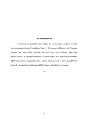 ii
Acknowledgements
The Commission gratefully acknowledges the commendable assistance provided
to it in preparation to this Consultation Paper, by Ms. Anumeha Mishra, Asstt. Professor,
Campus Law Centre, Delhi University, Shri Setu Gupta, Asstt. Professor, Amity Law
School, Noida, Dr. Saumya Saxena and Ms. Preeti Badola, who worked as Consultants.
The Commission is also grateful for the valuable inputs provided by Shri Abhay, Director
General, Narcotics Control Bureau and Ms. Shivani Luthra Lohiya, Advocate.
***
 