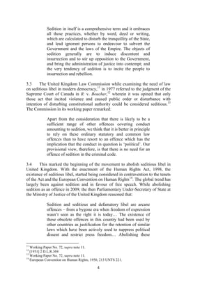 4
Sedition in itself is a comprehensive term and it embraces
all those practices, whether by word, deed or writing,
which are calculated to disturb the tranquillity of the State,
and lead ignorant persons to endeavour to subvert the
Government and the laws of the Empire. The objects of
sedition generally are to induce discontent and
insurrection and to stir up opposition to the Government,
and bring the administration of justice into contempt; and
the very tendency of sedition is to incite the people to
insurrection and rebellion.
3.3 The United Kingdom Law Commission while examining the need of law
on seditious libel in modern democracy,11
in 1977 referred to the judgment of the
Supreme Court of Canada in R. v. Boucher,12
wherein it was opined that only
those act that incited violence and caused public order or disturbance with
intention of disturbing constitutional authority could be considered seditious.13
The Commission in its working paper remarked:
Apart from the consideration that there is likely to be a
sufficient range of other offences covering conduct
amounting to sedition, we think that it is better in principle
to rely on these ordinary statutory and common law
offences than to have resort to an offence which has the
implication that the conduct in question is ‗political‘. Our
provisional view, therefore, is that there is no need for an
offence of sedition in the criminal code.
3.4 This marked the beginning of the movement to abolish seditious libel in
United Kingdom. With the enactment of the Human Rights Act, 1998, the
existence of seditious libel, started being considered in contravention to the tenets
of the Act and the European Convention on Human Rights14
. The global trend has
largely been against sedition and in favour of free speech. While abolishing
sedition as an offence in 2009, the then Parliamentary Under-Secretary of State at
the Ministry of Justice of the United Kingdom reasoned that:
Sedition and seditious and defamatory libel are arcane
offences – from a bygone era when freedom of expression
wasn‘t seen as the right it is today… The existence of
these obsolete offences in this country had been used by
other countries as justification for the retention of similar
laws which have been actively used to suppress political
dissent and restrict press freedom… Abolishing these
11
Working Paper No. 72, supra note 11.
12
[1951] 2 D.L.R.369.
13
Working Paper No. 72, supra note 11.
14
European Convention on Human Rights, 1950, 213 UNTS 221.
 