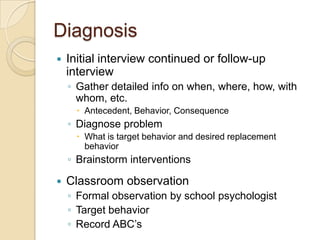 DiagnosisInitial interview continued or follow-up interviewGather detailed info on when, where, how, with whom, etc.Antecedent, Behavior, ConsequenceDiagnose problemWhat is target behavior and desired replacement behaviorBrainstorm interventionsClassroom observationFormal observation by school psychologistTarget behaviorRecord ABC’s 