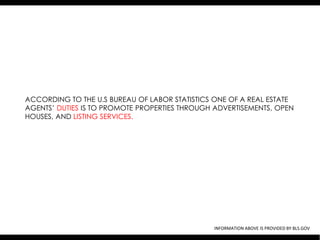 ACCORDING TO THE U.S BUREAU OF LABOR STATISTICS ONE OF A REAL ESTATE
AGENTS’ DUTIES IS TO PROMOTE PROPERTIES THROUGH ADVERTISEMENTS, OPEN
HOUSES, AND LISTING SERVICES.




                                               INFORMATION ABOVE IS PROVIDED BY BLS.GOV
 