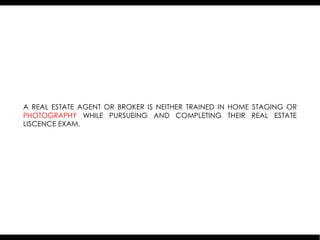 A REAL ESTATE AGENT OR BROKER IS NEITHER TRAINED IN HOME STAGING OR
PHOTOGRAPHY WHILE PURSUEING AND COMPLETING THEIR REAL ESTATE
LISCENCE EXAM.
 