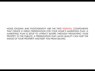 HOME STAGING AND PHOTOGRAPHY ARE THE TWO ESSENTIAL COMPONENTS
THAT CREATE A GREAT PRESENTATION FOR YOUR HOME’S MARKETING PLAN. A
MARKETING PLAN IS SETUP TO ATTRACT BUYERS THROUGH PROMOTING YOUR
PROPRTY TO THE PUBLICE. A PRESENTATION THAT LACKS QUALITY CAN HURT THE
IMAGE OF YOUR PROPERTY AND KEEP YOU FROM SELLING.
 
