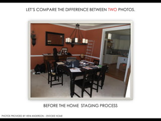 LET’S COMPARE THE DIFFERENCE BETWEEN TWO PHOTOS.




                               BEFORE THE HOME STAGING PROCESS

PHOTOS PROVIDED BY HENI ANDERSON – ENVOKE HOME
 