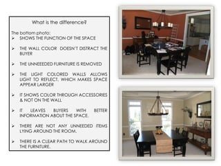 What is the difference?

The bottom photo:
 SHOWS THE FUNCTION OF THE SPACE

   THE WALL COLOR DOESN’T DISTRACT THE
    BUYER

   THE UNNEEEDED FURNITURE IS REMOVED

   THE LIGHT COLORED WALLS ALLOWS
    LIGHT TO REFLECT, WHICH MAKES SPACE
    APPEAR LARGER

   IT SHOWS COLOR THROUGH ACCESSORIES
    & NOT ON THE WALL

   IT  LEAVES   BUYERS    WITH    BETTER
    INFORMATION ABOUT THE SPACE.

   THERE ARE NOT ANY UNNEEDED ITEMS
    LYING AROUND THE ROOM.

   THERE IS A CLEAR PATH TO WALK AROUND
    THE FURNITURE.
 