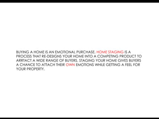 BUYING A HOME IS AN EMOTIONAL PURCHASE. HOME STAGING IS A
PROCESS THAT RE-DESIGNS YOUR HOME INTO A COMPETING PRODUCT TO
ARRTACT A WIDE RANGE OF BUYERS. STAGING YOUR HOME GIVES BUYERS
A CHANCE TO ATTACH THEIR OWN EMOTIONS WHILE GETTING A FEEL FOR
YOUR PROPERTY.
 