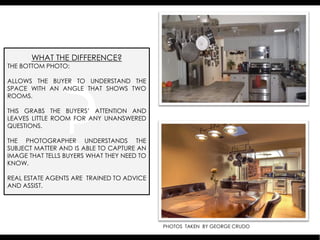 WHAT THE DIFFERENCE?
THE BOTTOM PHOTO:

ALLOWS THE BUYER TO UNDERSTAND THE
SPACE WITH AN ANGLE THAT SHOWS TWO
ROOMS.

THIS GRABS THE BUYERS’ ATTENTION AND
LEAVES LITTLE ROOM FOR ANY UNANSWERED
QUESTIONS.

THE PHOTOGRAPHER UNDERSTANDS THE
SUBJECT MATTER AND IS ABLE TO CAPTURE AN
IMAGE THAT TELLS BUYERS WHAT THEY NEED TO
KNOW.

REAL ESTATE AGENTS ARE TRAINED TO ADVICE
AND ASSIST.




                                            PHOTOS TAKEN BY GEORGE CRUDO
 