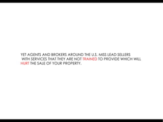 YET AGENTS AND BROKERS AROUND THE U.S. MISS LEAD SELLERS
WITH SERVICES THAT THEY ARE NOT TRAINED TO PROVIDE WHICH WILL
HURT THE SALE OF YOUR PROPERTY.
 