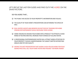 LET’S RECAP THE LAST FEW SLIDES AND FIND OUT IF WE AGREE ON THE
SAME FACTORS.

  DO YOU AGREE THAT...

   THE PUBLIC HAS ACCESS TO YOUR PROPERTY’S INFORMATION AND VISUALS.

   THE QUALITY OF YOUR HOME’S PRESENTATION CAN DETERMINE THE SPEED OF
    SALE.

   REAL EASTATE AGENTS AND BROKERS DID NOT RECEIVE TRAINING FOR HOME
    STAGING OR PHOTOGRAPHY WHILE RECEIVING THEIR LICENSE.

   HOME STAGING RE-DESIGNS YOUR HOME INTO A PRODUCT TO ATTRACTS A WIDE
    RANGE OF BUYERS AND WILL INCREASE YOUR CHANCES OF SELLING FASTER.

   A PROFESSIONAL PHOTOGRAPHERS PHOTOS WILL ATTRACT MORE ATTENTION TO
    YOUR PROPERTY THOUGH UNDERSTANDING THE SUBJECT MATTER INTERESTING
    ANGLES AND PICTURE QUALITY.

   HAVING THE BEST PRESENTATION THAT SHOWS A HIGH VALUED HOME FOR YOUR
    ASKING PRICE WILL SELL YOUR HOME FASTER AND POSSIBLY FOR MORE MONEY.
 