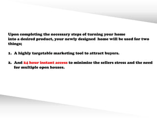 Upon completing the necessary steps of turning your home
into a desired product, your newly designed home will be used for two
things;

1. A highly targetable marketing tool to attract buyers.

2. And 24 hour instant access to minimize the sellers stress and the need
   for multiple open houses.
 