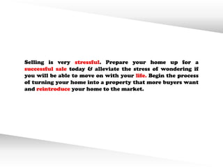 Selling is very stressful. Prepare your home up for a
successful sale today & alleviate the stress of wondering if
you will be able to move on with your life. Begin the process
of turning your home into a property that more buyers want
and reintroduce your home to the market.
 