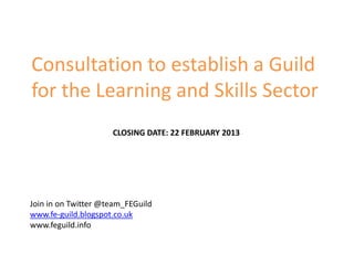 Consultation to establish a Guild
for the Learning and Skills Sector
                     CLOSING DATE: 22 FEBRUARY 2013




Join in on Twitter @team_FEGuild
www.fe-guild.blogspot.co.uk
www.feguild.info
 