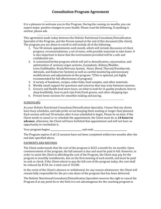 Consultation Program Agreement

                    …………………………………………………………………………………………
It is a pleasure to welcome you to this Program. During the coming six months, you can
expect major, positive changes to your health. Please read the following. If anything is
unclear, please ask.
              …………………………………………………………………………………………………………
This agreement made today between the Holistic Nutritional Consultant/Detoxification
Specialist of the Program, and the Person named at the end of this document [the client].
The program you are about to enroll in will include all of the following:
     1. Two 50-minute appointments each month, which will include discussion of client
          progress, recommendations, a set of notes, with possible materials to take home. It
          is also important to know that the environment provided will be a safe and
          confidential one.
     2. A customized herbal program which will aid in detoxification, rejuvenation, and
          optimization of primary organ systems, (Lymphatic, Kidney/Bladder,
          Liver/Gallbladder, Brain/Nervous System, Heart, Blood, Thyroid/Parathyroid,
          Adrenals, and Endocrine System) as well as careful monitoring and necessary
          modifications and adjustments to the program. *(This is optional, yet highly
          recommended for full effectiveness of program)
     3. A variety of handouts, recipes, video links, food samples, and other materials.
     4. Weekly email support for questions and concerns that may arise between sessions.
     5. Grocery and Health food store tours, on what to look for in quality products, how to
          shop healthfully, how to pick ripe fruit/fresh greens, and other shopping tips.
     6. Private home sessions for smoothie making and juicing.
              ………………………………………………………………………………………………………..
SCHEDULING
As your Holistic Nutritional Consultant/Detoxification Specialist, I honor that my clients
have busy schedules, and take pride on not keeping them waiting or longer than planned.
Each session will end 50 minutes after it was scheduled to begin. Please be on time. If the
Client needs to cancel or re-schedule the appointment, the Client must do so 24 hours in
advance, otherwise, the Client will have forfeited that appointment and will not have an
opportunity to reschedule it.
Your program begins _____________________________ and ends ______________________________.
The Program expires if all 12 sessions have not been completed within two months after the
end date specified above.
PAYMENTS AND REFUNDS
The Client understands that the cost of the program is $225 a month for six months. Upon
commencement of the program, the full amount is due and must be paid in full. However, in
order to assist the Client in affording the cost of the Program, the Client may pay for the
program in monthly installments, due on the first meeting of each month, and must be paid
in cash or check. If the Client selects to pay the full cost of the program today, the cost shall
be reduced by $150, for a total cost of $1200.
In the event of the Client’s absence or withdrawal, for any reason whatsoever, the Client will
remain fully responsible for the pro rata share of the program that has been delivered.
The Holistic Nutritional Consultant/Detoxification Specialist reserves the right to cancel the
Program if at any point he or she feels it is not advantageous for the coaching program to
 