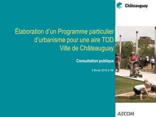 Élaboration d’un Programme particulier
d’urbanisme pour une aire TOD
Ville de Châteauguay
Consultation publique
3 février 2016 à 19h
 