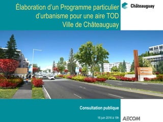 Élaboration d’un Programme particulier
d’urbanisme pour une aire TOD
Ville de Châteauguay
Consultation publique
16 juin 2016 à 19h
 