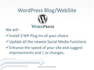 WordPress Blog/WebSite


We will -
Install 3 WP Plug Ins of your choice
Update all the newest Social Media Functions
Enhance the speed of your site and suggest
 improvements and | or changes.


                  www.yourmarketingva.com
 