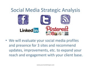Social Media Strategic Analysis




• We will evaluate your social media profiles
  and presence for 3 sites and recommend
  updates, improvements, etc. to expand your
  reach and engagement with your client base.

                  www.yourmarketingva.com
 