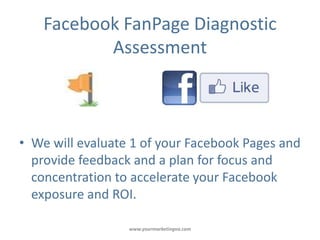 Facebook FanPage Diagnostic
           Assessment



• We will evaluate 1 of your Facebook Pages and
  provide feedback and a plan for focus and
  concentration to accelerate your Facebook
  exposure and ROI.

                  www.yourmarketingva.com
 