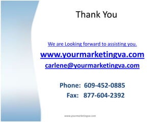 Thank You

 We are Looking forward to assisting you.

www.yourmarketingva.com
 carlene@yourmarketingva.com

      Phone: 609-452-0885
        Fax: 877-604-2392

        www.yourmarketingva.com
 