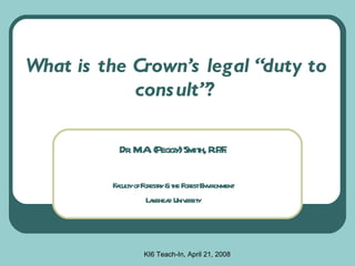 What is the Crown’s legal “duty to consult”? Dr. M.A. (Peggy) Smith, R.P.F. Faculty of Forestry & the Forest Environment Lakehead University KI6 Teach-In, April 21, 2008 