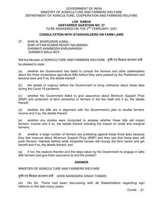 GOVERNMENT OF INDIA
MINISTRY OF AGRICULTURE AND FARMERS WELFARE
DEPARTMENT OF AGRICULTURE, COOPERATION AND FARMERS WELFARE
LOK SABHA
UNSTARRED QUESTION NO. 27
TO BE ANSWERED ON THE 2ND
FEBRUARY, 2021
CONSULTATION WITH STAKEHOLDERS ON FARM LAWS
27. SHRI M. BADRUDDIN AJMAL:
SHRI UTTAM KUMAR REDDY NALAMADA:
SHRIMATI KANIMOZHI KARUNANIDHI:
SHRIMATI MALA ROY:
Will the Minister of AGRICULTURE AND FARMERS WELFARE कृ ष एवं कसान क याण मं ी
be pleased to state:
(a) whether the Government has failed to consult the farmers and other stakeholders
about the three contentious agriculture Bills before they were passed by the Parliament and
became laws and if so, the details thereof;
(b) the details of urgency before the Government to bring ordinance about these laws
during the Covid-19 pandemic;
(c) whether the Government failed to give assurance about Minimum Support Price
(MSP) and protection of land ownership to farmers in the law itself and if so, the details
thereof;
(d) whether the bills are in alignment with the Government’s plan to double farmers‘
income and if so, the details thereof;
(e) whether any studies were conducted to analyse whether these bills will impact
farmers‘ income and if so, the details thereof including the impact on small and marginal
farmers;
(f) whether a large number of farmers are protesting against these three laws because
they feel insecure about Minimum Support Price (MSP) and they see that these laws will
push farmers‘ interests behind while corporate houses will occupy the farm sector and get
benefit and if so, the details thereof; and
(g) if not, the reasons therefor and the steps taken by the Government to engage in talks
with farmers and give them assurance to end the protest?
ANSWER
MINISTER OF AGRICULTURE AND FARMERS WELFARE
कृ ष एवं कसान क याण मं ी (SHRI NARENDRA SINGH TOMAR)
(a): No Sir, There had been discussing with all Stakeholders regarding agri
reforms in the last many years.
Contd….2/-
 