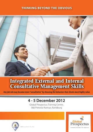 THINKING BEYOND THE OBVIOUS




       Integrated External and Internal
       Consultative Management Skills
Any job role may become more “consultative” by choosing the behaviors that clients most highly value


                                 4 - 5 December 2012
                                    Global Prospectus Training Centre,
                                     366 Pretoria Avenue, Randburg




                   SETA Accreditation No. 2502
 