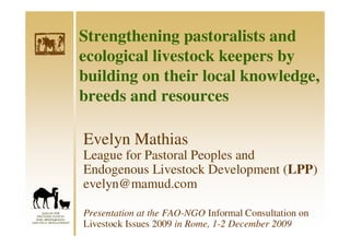 Strengthening pastoralists and
ecological livestock keepers by
building on their local knowledge,
breeds and resources

Evelyn Mathias
League for Pastoral Peoples and
Endogenous Livestock Development (LPP)
evelyn@mamud.com

Presentation at the FAO-NGO Informal Consultation on
Livestock Issues 2009 in Rome, 1-2 December 2009
 