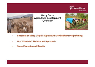 Mercy Corps
                    Agriculture Development
                            Overview




•   Snapshot of Mercy Corps’s Agricultural Development Programming

•   Our “Preferred” Methods and Approach

•   Some Examples and Results
 