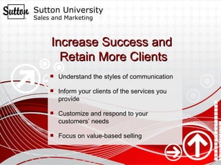 Increase Success and  Retain More Clients Understand the styles of communication Inform your clients of the services you provide Customize and respond to your customers’ needs Focus on value-based selling 