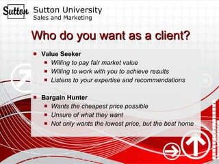 Who do you want as a client? Value Seeker Willing to pay fair market value Willing to work with you to achieve results Listens to your expertise and recommendations Bargain Hunter Wants the cheapest price possible Unsure of what they want Not only wants the lowest price, but the best home 