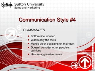 Communication Style #4 COMMANDER Bottom-line focused Wants only the facts Makes quick decisions on their own  Doesn’t consider other people’s opinions Has an aggressive nature 
