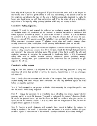 been using this CS process for a long period. If you do not tell the exact truth to the lawyer, he
may not be able to devise a good defense in your case and similarly, if the doctor is not told all
the symptoms and ailments, he may not be able to find the correct plan treatment. As such, the
buyers also should come out with their real problem well. If not the seller will have to finding the
expectation of the buyer by asking probing questions which may not be easy at times.
Consultative Selling in practice.
Although CS could be used generally for selling of any product or service, it is more applicable
for situations where the requirement of the customer is complex and needs to understand well
before a product or service is offered. It could be for Business to Business ( B 2 B) or Business
to Consumer ( B 2 C) situations. There could be a long list of areas that CS could be used.
However, especially CS approach could be highlighted when products like machinery and plant,
Office equipment, computers systems, IT solutions, supply chain and logistics, insurance plans,
security systems and plans, travel plans, wealth planning and retirement plans etc are sold.
Traditional selling process applies here too but the emphasis is different and the process may not be
simple as selling a day-to-day consumer item. CS is not easy. It calls for thorough study, preparation
and planning by the sales and marketing teams. The amount of time that is spent by the sales and
marketing managers in preparing the groundwork is significantly higher in CS. Fundamental
selling skills such as positive attitudes, planning, promptness, proper grooming, honesty,
cheerfulness, listening skills, good communication skills, enthusiasm and self confidence are pre
requisites for CS too.
Consultative selling process
Step 1 -First and foremost, it is important for the sales and marketing personnel to study and
understand all about their product or service, its features, characteristics as well as advantages
and usage etc.
Step 2- Study about the customer well. The size of the company, their capacity, buying process,
decision-making unit, their attitudes, their consultants etc. are very important aspects to study
before you meet the customer.
Step 3- Study competition and prepare a detailed chart comparing the competition product visa
vise the product that is being proposed
Step 4 – Engage the customer. In a consultative mode of selling, you always engage with the
customer and try to speak his language. You need to understand the customer’s business, identify
his needs and problem areas, get into his shoes and look at a solution using your product or
service to suit the customer’s needs. If he is not clear, what his real problem is then you have to
adopt a clinical approach as a doctor.
Step 5- Develop a good relationship and genuinely show interest in helping the customer in
finding a solution to his needs. If you cannot give an answer to a technical problem, get your
technical experts to come and talk to the customer. Develop confidence in customer about you.
 