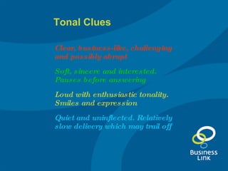 Tonal Clues Clear, business-like, challenging and possibly abrupt Soft, sincere and interested. Pauses before answering   Loud with enthusiastic tonality. Smiles and expression Quiet and uninflected. Relatively slow delivery which may trail off 