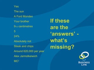 Yes The sun A Ford Mondeo Your brother 9 1/2  centimetres 5 24% Absolutely not Steak and chips Around 620,000 per year Alex Jarmolkeiwich MC 2 If these are the ‘answers’ - what’s missing? 