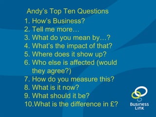 How’s Business? Tell me more… What do you mean by…? What’s the impact of that? Where does it show up? Who else is affected (would they agree?) How do you measure this? What is it now? What should it be? What is the difference in £? Andy’s Top Ten Questions 