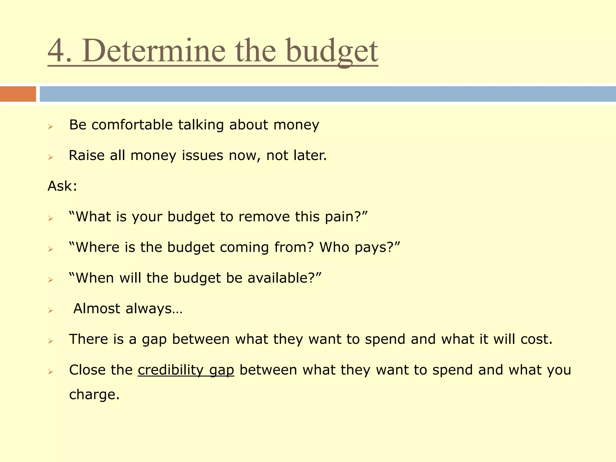 4. Determine the budget
 Be comfortable talking about money
 Raise all money issues now, not later.
Ask:
 “What is your budget to remove this pain?”
 “Where is the budget coming from? Who pays?”
 “When will the budget be available?”
 Almost always…
 There is a gap between what they want to spend and what it will cost.
 Close the credibility gap between what they want to spend and what you
charge.
 