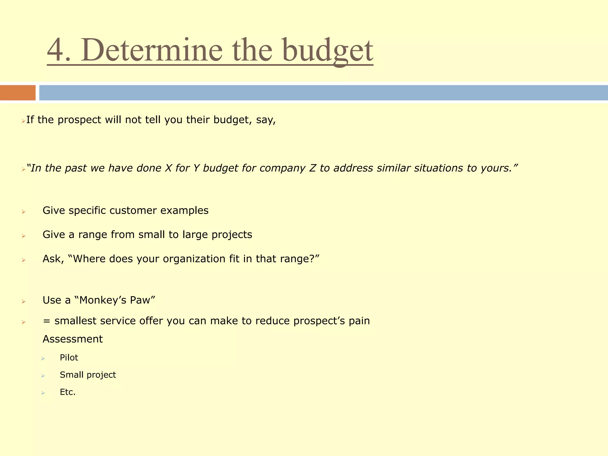 4. Determine the budget
If the prospect will not tell you their budget, say,
“In the past we have done X for Y budget for company Z to address similar situations to yours.”
 Give specific customer examples
 Give a range from small to large projects
 Ask, “Where does your organization fit in that range?”
 Use a “Monkey’s Paw”
 = smallest service offer you can make to reduce prospect’s pain
Assessment
 Pilot
 Small project
 Etc.
 