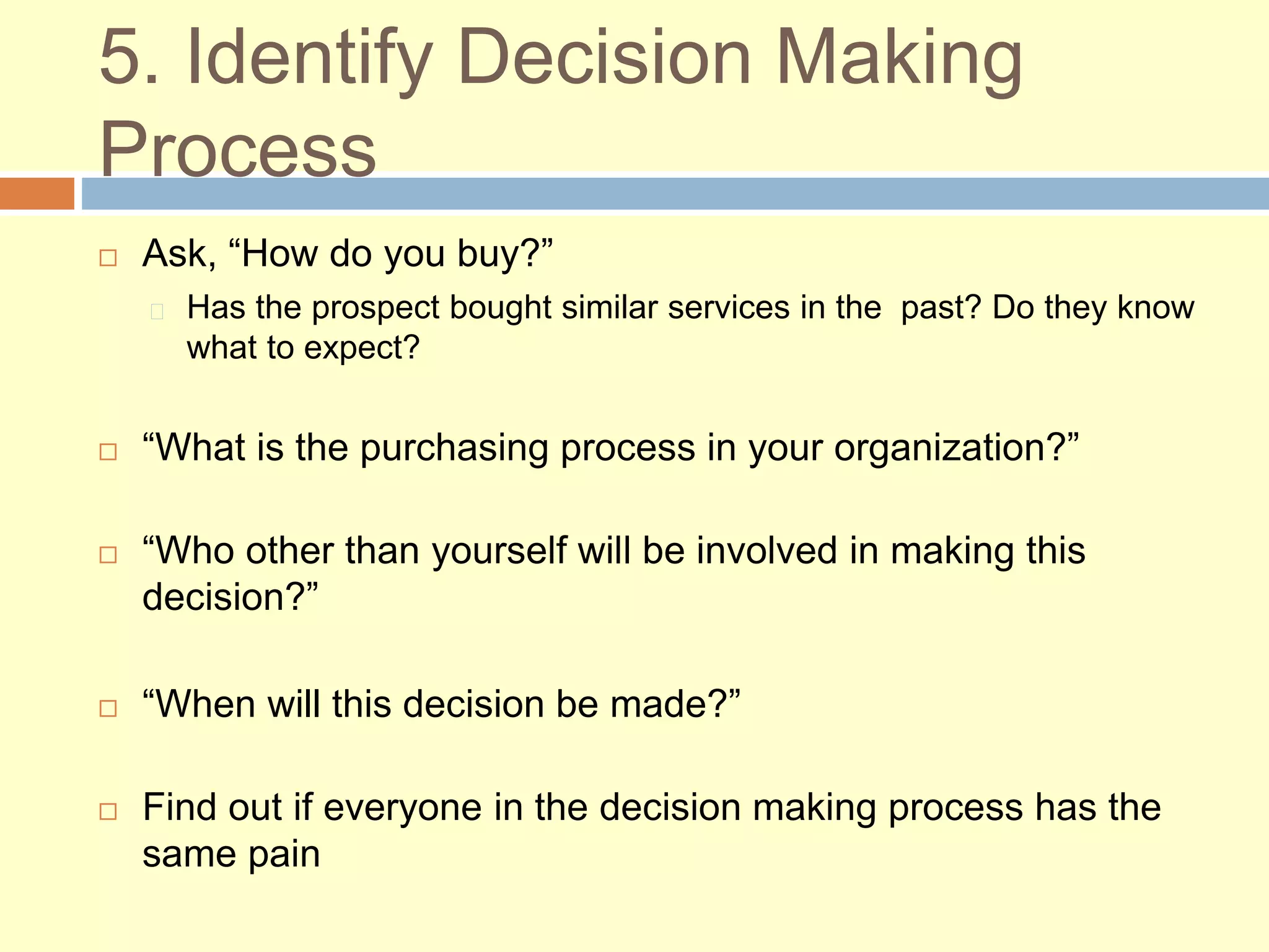 5. Identify Decision Making
Process
 Ask, “How do you buy?”
Has the prospect bought similar services in the past? Do they know
what to expect?
 “What is the purchasing process in your organization?”
 “Who other than yourself will be involved in making this
decision?”
 “When will this decision be made?”
 Find out if everyone in the decision making process has the
same pain
 