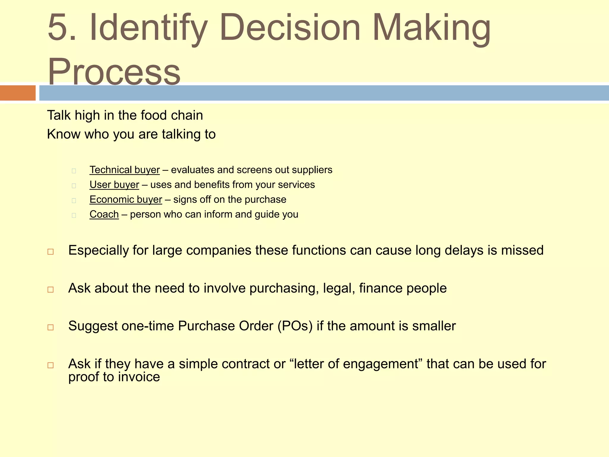 5. Identify Decision Making
Process
Talk high in the food chain
Know who you are talking to
Technical buyer – evaluates and screens out suppliers
User buyer – uses and benefits from your services
Economic buyer – signs off on the purchase
Coach – person who can inform and guide you
 Especially for large companies these functions can cause long delays is missed
 Ask about the need to involve purchasing, legal, finance people
 Suggest one-time Purchase Order (POs) if the amount is smaller
 Ask if they have a simple contract or “letter of engagement” that can be used for
proof to invoice
 