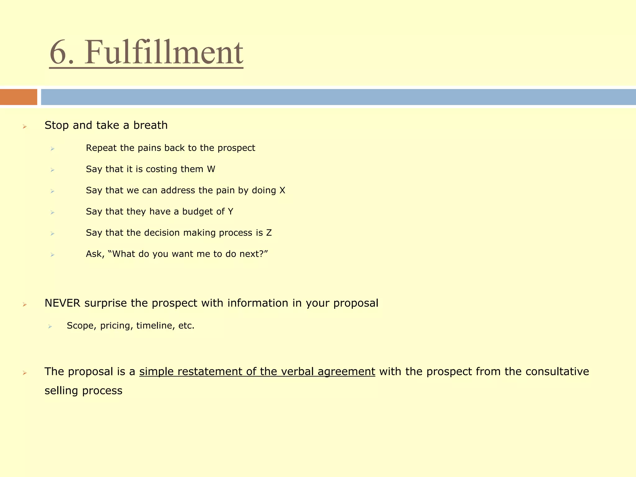 6. Fulfillment
 Stop and take a breath
 Repeat the pains back to the prospect
 Say that it is costing them W
 Say that we can address the pain by doing X
 Say that they have a budget of Y
 Say that the decision making process is Z
 Ask, “What do you want me to do next?”
 NEVER surprise the prospect with information in your proposal
 Scope, pricing, timeline, etc.
 The proposal is a simple restatement of the verbal agreement with the prospect from the consultative
selling process
 